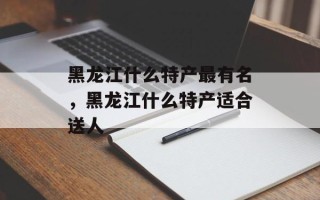 黑龙江什么特产最有名，黑龙江什么特产适合送人