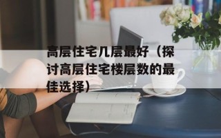 高层住宅几层最好（探讨高层住宅楼层数的最佳选择）