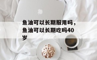 鱼油可以长期服用吗，鱼油可以长期吃吗40岁