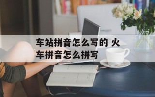 车站拼音怎么写的 火车拼音怎么拼写