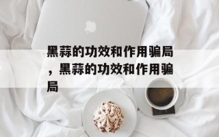黑蒜的功效和作用骗局，黑蒜的功效和作用骗局