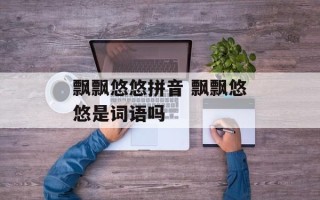 飘飘悠悠拼音 飘飘悠悠是词语吗