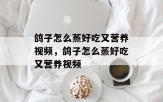 鸽子怎么蒸好吃又营养视频，鸽子怎么蒸好吃又营养视频