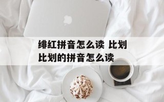 绯红拼音怎么读 比划比划的拼音怎么读