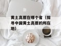 黄土高原在哪个省（探寻中国黄土高原的所在地）