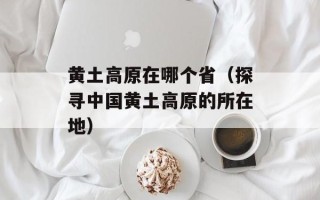 黄土高原在哪个省（探寻中国黄土高原的所在地）