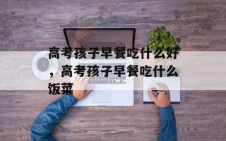 高考孩子早餐吃什么好，高考孩子早餐吃什么饭菜