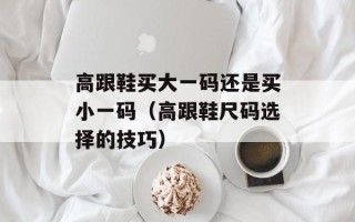 高跟鞋买大一码还是买小一码（高跟鞋尺码选择的技巧）