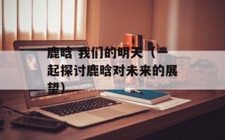 鹿晗 我们的明天（一起探讨鹿晗对未来的展望）