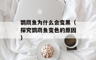 鹦鹉鱼为什么会变黑（探究鹦鹉鱼变色的原因）