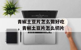 青椒土豆片怎么做好吃，青椒土豆片怎么切片
