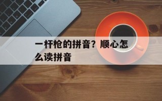 一杆枪的拼音？顺心怎么读拼音