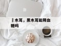 黒木耳，黑木耳能降血糖吗