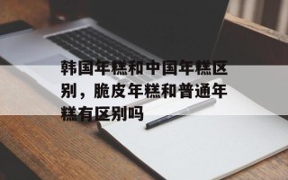 韩国年糕和中国年糕区别，脆皮年糕和普通年糕有区别吗
