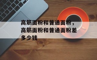 高筋面粉和普通面粉，高筋面粉和普通面粉差多少钱