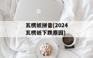 瓦楞纸拼音(2024瓦楞纸下跌原因)