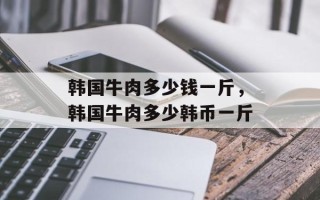 韩国牛肉多少钱一斤，韩国牛肉多少韩币一斤