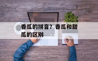 香瓜的拼音？香瓜和甜瓜的区别
