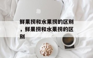 鲜果捞和水果捞的区别，鲜果捞和水果捞的区别