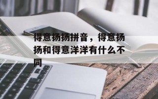 得意扬扬拼音，得意扬扬和得意洋洋有什么不同