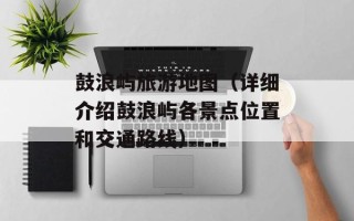 鼓浪屿旅游地图（详细介绍鼓浪屿各景点位置和交通路线）