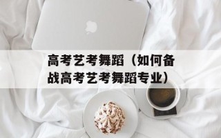 高考艺考舞蹈（如何备战高考艺考舞蹈专业）