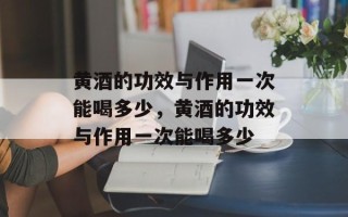 黄酒的功效与作用一次能喝多少，黄酒的功效与作用一次能喝多少