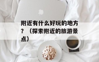 附近有什么好玩的地方？（探索附近的旅游景点）