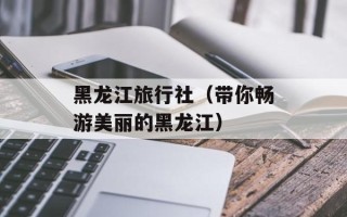 黑龙江旅行社（带你畅游美丽的黑龙江）