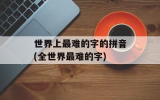 世界上最难的字的拼音(全世界最难的字)