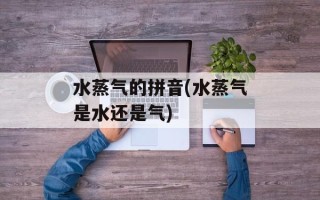 水蒸气的拼音(水蒸气是水还是气)