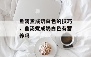 鱼汤煮成奶白色的技巧，鱼汤煮成奶白色有营养吗