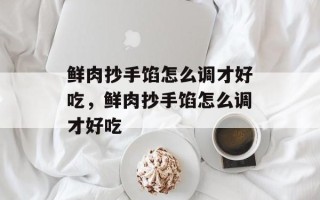 鲜肉抄手馅怎么调才好吃，鲜肉抄手馅怎么调才好吃