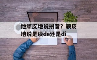 他顽皮地说拼音？顽皮地说是读de还是di