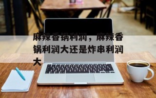 麻辣香锅利润，麻辣香锅利润大还是炸串利润大