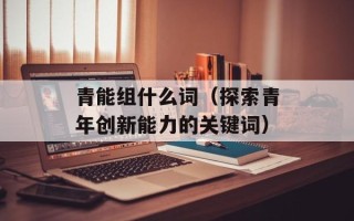 青能组什么词（探索青年创新能力的关键词）