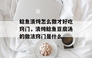 鲶鱼清炖怎么做才好吃窍门，清炖鲶鱼豆腐汤的做法窍门是什么