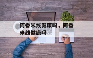 阿香米线健康吗，阿香米线健康吗