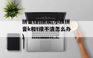 拼音t的拼读(小孩拼音k和t读不清怎么办)