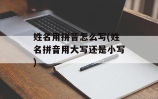 姓名用拼音怎么写(姓名拼音用大写还是小写)