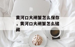 黄河口大闸蟹怎么保存，黄河口大闸蟹怎么储藏