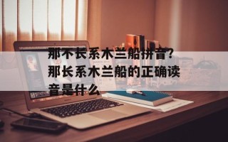 那不长系木兰船拼音？那长系木兰船的正确读音是什么