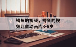 鳄鱼的视频，鳄鱼的视频儿童动画片3-6岁