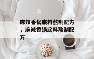 麻辣香锅底料熬制配方，麻辣香锅底料熬制配方