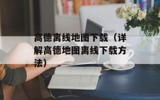 高德离线地图下载（详解高德地图离线下载方法）