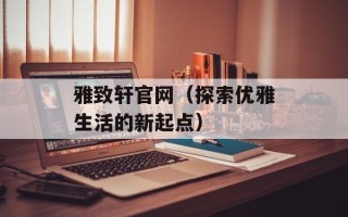 雅致轩官网（探索优雅生活的新起点）