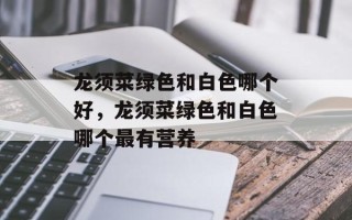 龙须菜绿色和白色哪个好，龙须菜绿色和白色哪个最有营养