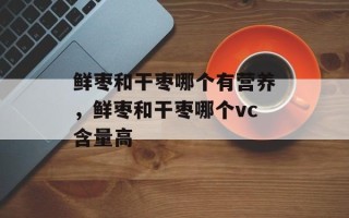 鲜枣和干枣哪个有营养，鲜枣和干枣哪个vc含量高
