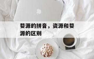 婺源的拼音，资源和婺源的区别