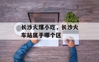 长沙火爆小吃，长沙火车站属于哪个区